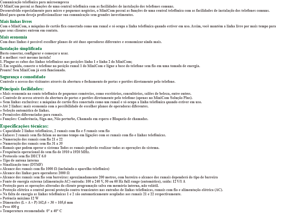 Comunicação telefônica para microempresa O MiniCom possui as funções de uma central telefônica com as facilidades de instalação dos telefones comuns. Desenvolvido especialmente para micro e pequenos negócios, o MiniCom possui as funções de uma central telefônica com as facilidades de instalação dos telefones comuns. Ideal para quem deseja profissionalizar sua comunicação sem grandes investimentos. Mais linhas livres Com o MiniCom, a máquina de cartão fica conectada como um ramal e só ocupa a linha telefônica quando estiver em uso. Assim, você mantém a linha livre por mais tempo para que seus clientes entrem em contato. Mais economia Com duas linhas é possível escolher planos de até duas operadoras diferentes e economizar ainda mais. Instalação simplificada Basta conectar, configurar e começar a usar. E o melhor: você mesmo instala! 1. Plugue os cabos das linhas telefônicas nas posições linha 1 e linha 2 do MiniCom; 2. Em seguida, conecte o telefone na posição ramal 1 do MiniCom e ligue a base do telefone sem fio em uma tomada de energia. Pronto! Seu MiniCom já está funcionado. Segurança e comodidade Controle o acesso dos visitantes através da abertura e fechamento de portas e portões diretamente pelo telefone. Principais facilidades: » Mais economia na conta telefônica de pequenos comércios, como escritórios, consultórios, salões de beleza, entre outros. » Controle de acesso através da abertura de portas e portões diretamente pelo telefone (apenas no MiniCom Solução Plus). » Sem linhas exclusivas: a máquina de cartão fica conectada como um ramal e só ocupa a linha telefônica quando estiver em uso. » Até 2 linhas: mais economia com a possibilidade de escolher planos de operadoras diferentes. » Seleção automática de linhas. » Permissões diferenciadas para ramais. » Funções: Conferência, Siga-me, Não perturbe, Chamada em espera e Bloqueio de chamadas. Especificações técnicas: » Capacidade 2 linhas telefônicas, 2 ramais com fio e 5 ramais sem fio » Enlaces 2 ramais sem fio falam ao mesmo tempo em ligações com os ramais com fio e linhas telefônicas. » Numeração dos ramais com fio 21 e 22 » Numeração dos ramais sem fio 31 a 35 » Ramais que podem operar o sistema Todos os ramais poderão realizar todas as operações do sistema. » Frequência operacional do sem fio de 1910 a 1920 MHz. » Protocolo sem fio DECT 6.0 » Tipo de antena interna » Sinalização tons (DTMF) » Alcance dos ramais com fio 1000 Ω (incluindo o aparelho telefônico) » Alcance das linhas para operadoras 2000 Ω » Alcance dos ramais sem fio sem barreiras: aproximadamente 200 metros, com barreira o alcance dos ramais dependerá do tipo de barreira » Fonte de energia externa (alimentação AC) entrada: 100 a 240 V, 50 ou 60 Hz full range (automático), saída: 12 V/1 A » Proteção para as operações alteradas do cliente programação salva em memória interna, não volátil. » Proteção elétrica a central possui proteção contra transientes nas entradas de linhas telefônicas, ramais com fio e alimentação elétrica (AC). » Na falta de energia as linhas telefônicas 1 e 2 são automaticamente acopladas aos ramais 21 e 22 respectivamente. » Potência máxima 12 W » Dimensões (L × A × P) 162,6 × 30 × 105,6 mm » Peso 400 g » Temperatura recomendada 0° a 40° C 