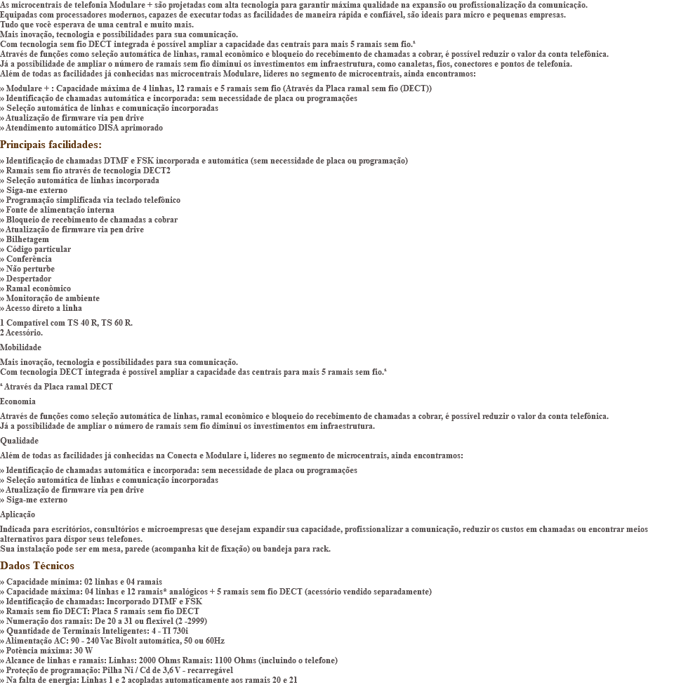 As microcentrais de telefonia Modulare + são projetadas com alta tecnologia para garantir máxima qualidade na expansão ou profissionalização da comunicação. Equipadas com processadores modernos, capazes de executar todas as facilidades de maneira rápida e confiável, são ideais para micro e pequenas empresas. Tudo que você esperava de uma central e muito mais. Mais inovação, tecnologia e possibilidades para sua comunicação. Com tecnologia sem fio DECT integrada é possível ampliar a capacidade das centrais para mais 5 ramais sem fio.¹ Através de funções como seleção automática de linhas, ramal econômico e bloqueio do recebimento de chamadas a cobrar, é possível reduzir o valor da conta telefônica. Já a possibilidade de ampliar o número de ramais sem fio diminui os investimentos em infraestrutura, como canaletas, fios, conectores e pontos de telefonia. Além de todas as facilidades já conhecidas nas microcentrais Modulare, líderes no segmento de microcentrais, ainda encontramos: » Modulare + : Capacidade máxima de 4 linhas, 12 ramais e 5 ramais sem fio (Através da Placa ramal sem fio (DECT)) » Identificação de chamadas automática e incorporada: sem necessidade de placa ou programações » Seleção automática de linhas e comunicação incorporadas » Atualização de firmware via pen drive » Atendimento automático DISA aprimorado Principais facilidades: » Identificação de chamadas DTMF e FSK incorporada e automática (sem necessidade de placa ou programação) » Ramais sem fio através de tecnologia DECT2 » Seleção automática de linhas incorporada » Siga-me externo » Programação simplificada via teclado telefônico » Fonte de alimentação interna » Bloqueio de recebimento de chamadas a cobrar » Atualização de firmware via pen drive » Bilhetagem » Código particular » Conferência » Não perturbe » Despertador » Ramal econômico » Monitoração de ambiente » Acesso direto a linha 1 Compatível com TS 40 R, TS 60 R. 2 Acessório. Mobilidade Mais inovação, tecnologia e possibilidades para sua comunicação. Com tecnologia DECT integrada é possível ampliar a capacidade das centrais para mais 5 ramais sem fio.¹ ¹ Através da Placa ramal DECT Economia Através de funções como seleção automática de linhas, ramal econômico e bloqueio do recebimento de chamadas a cobrar, é possível reduzir o valor da conta telefônica. Já a possibilidade de ampliar o número de ramais sem fio diminui os investimentos em infraestrutura. Qualidade Além de todas as facilidades já conhecidas na Conecta e Modulare i, líderes no segmento de microcentrais, ainda encontramos: » Identificação de chamadas automática e incorporada: sem necessidade de placa ou programações » Seleção automática de linhas e comunicação incorporadas » Atualização de firmware via pen drive » Siga-me externo Aplicação Indicada para escritórios, consultórios e microempresas que desejam expandir sua capacidade, profissionalizar a comunicação, reduzir os custos em chamadas ou encontrar meios alternativos para dispor seus telefones. Sua instalação pode ser em mesa, parede (acompanha kit de fixação) ou bandeja para rack. Dados Técnicos » Capacidade mínima: 02 linhas e 04 ramais » Capacidade máxima: 04 linhas e 12 ramais* analógicos + 5 ramais sem fio DECT (acessório vendido separadamente) » Identificação de chamadas: Incorporado DTMF e FSK » Ramais sem fio DECT: Placa 5 ramais sem fio DECT » Numeração dos ramais: De 20 a 31 ou flexível (2 -2999) » Quantidade de Terminais Inteligentes: 4 - TI 730i » Alimentação AC: 90 - 240 Vac Bivolt automática, 50 ou 60Hz » Potência máxima: 30 W » Alcance de linhas e ramais: Linhas: 2000 Ohms Ramais: 1100 Ohms (incluindo o telefone) » Proteção de programação: Pilha Ni / Cd de 3,6 V - recarregável » Na falta de energia: Linhas 1 e 2 acopladas automaticamente aos ramais 20 e 21