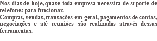 Nos dias de hoje, quase toda empresa necessita de suporte de telefones para funcionar. Compras, vendas, transações em geral, pagamentos de contas, negociações e até reuniões são realizadas através dessas ferramentas. 