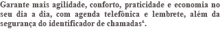 Garante mais agilidade, conforto, praticidade e economia no seu dia a dia, com agenda telefônica e lembrete, além da segurança do identificador de chamadas¹. 