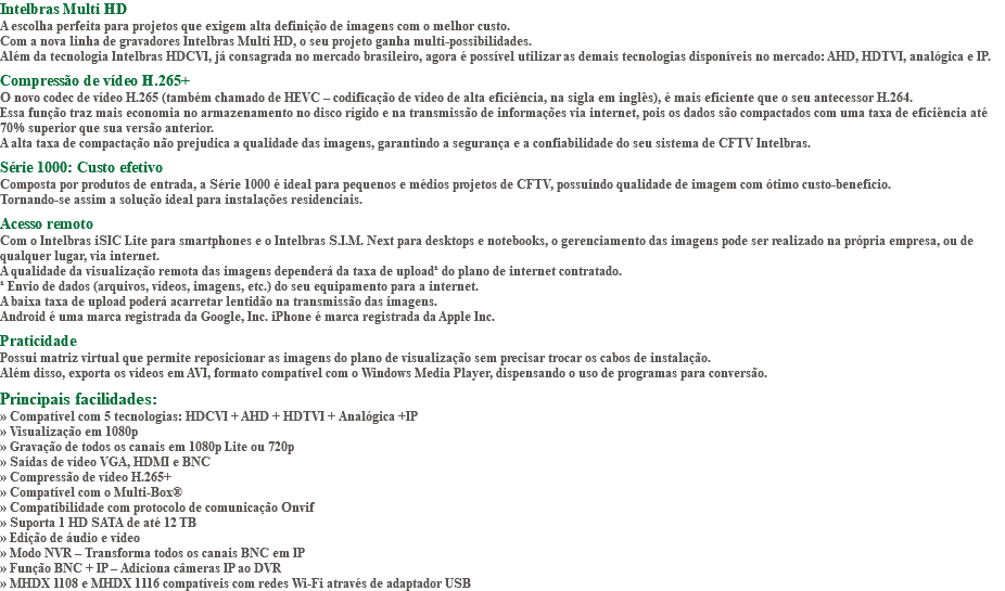 Intelbras Multi HD A escolha perfeita para projetos que exigem alta definição de imagens com o melhor custo. Com a nova linha de gravadores Intelbras Multi HD, o seu projeto ganha multi-possibilidades. Além da tecnologia Intelbras HDCVI, já consagrada no mercado brasileiro, agora é possível utilizar as demais tecnologias disponíveis no mercado: AHD, HDTVI, analógica e IP. Compressão de vídeo H.265+ O novo codec de vídeo H.265 (também chamado de HEVC – codificação de vídeo de alta eficiência, na sigla em inglês), é mais eficiente que o seu antecessor H.264. Essa função traz mais economia no armazenamento no disco rígido e na transmissão de informações via internet, pois os dados são compactados com uma taxa de eficiência até 70% superior que sua versão anterior. A alta taxa de compactação não prejudica a qualidade das imagens, garantindo a segurança e a confiabilidade do seu sistema de CFTV Intelbras. Série 1000: Custo efetivo Composta por produtos de entrada, a Série 1000 é ideal para pequenos e médios projetos de CFTV, possuindo qualidade de imagem com ótimo custo-benefício. Tornando-se assim a solução ideal para instalações residenciais. Acesso remoto Com o Intelbras iSIC Lite para smartphones e o Intelbras S.I.M. Next para desktops e notebooks, o gerenciamento das imagens pode ser realizado na própria empresa, ou de qualquer lugar, via internet. A qualidade da visualização remota das imagens dependerá da taxa de upload¹ do plano de internet contratado. ¹ Envio de dados (arquivos, vídeos, imagens, etc.) do seu equipamento para a internet. A baixa taxa de upload poderá acarretar lentidão na transmissão das imagens. Android é uma marca registrada da Google, Inc. iPhone é marca registrada da Apple Inc. Praticidade Possui matriz virtual que permite reposicionar as imagens do plano de visualização sem precisar trocar os cabos de instalação. Além disso, exporta os vídeos em AVI, formato compatível com o Windows Media Player, dispensando o uso de programas para conversão. Principais facilidades: » Compatível com 5 tecnologias: HDCVI + AHD + HDTVI + Analógica +IP » Visualização em 1080p » Gravação de todos os canais em 1080p Lite ou 720p » Saídas de vídeo VGA, HDMI e BNC » Compressão de vídeo H.265+ » Compatível com o Multi-Box® » Compatibilidade com protocolo de comunicação Onvif » Suporta 1 HD SATA de até 12 TB » Edição de áudio e vídeo » Modo NVR – Transforma todos os canais BNC em IP » Função BNC + IP – Adiciona câmeras IP ao DVR » MHDX 1108 e MHDX 1116 compatíveis com redes Wi-Fi através de adaptador USB
