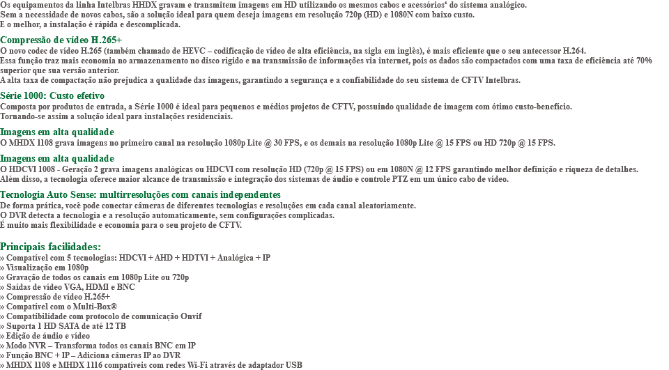 Os equipamentos da linha Intelbras HHDX gravam e transmitem imagens em HD utilizando os mesmos cabos e acessórios¹ do sistema analógico. Sem a necessidade de novos cabos, são a solução ideal para quem deseja imagens em resolução 720p (HD) e 1080N com baixo custo. E o melhor, a instalação é rápida e descomplicada. Compressão de vídeo H.265+ O novo codec de vídeo H.265 (também chamado de HEVC – codificação de vídeo de alta eficiência, na sigla em inglês), é mais eficiente que o seu antecessor H.264. Essa função traz mais economia no armazenamento no disco rígido e na transmissão de informações via internet, pois os dados são compactados com uma taxa de eficiência até 70% superior que sua versão anterior. A alta taxa de compactação não prejudica a qualidade das imagens, garantindo a segurança e a confiabilidade do seu sistema de CFTV Intelbras. Série 1000: Custo efetivo Composta por produtos de entrada, a Série 1000 é ideal para pequenos e médios projetos de CFTV, possuindo qualidade de imagem com ótimo custo-benefício. Tornando-se assim a solução ideal para instalações residenciais. Imagens em alta qualidade O MHDX 1108 grava imagens no primeiro canal na resolução 1080p Lite @ 30 FPS, e os demais na resolução 1080p Lite @ 15 FPS ou HD 720p @ 15 FPS. Imagens em alta qualidade O HDCVI 1008 - Geração 2 grava imagens analógicas ou HDCVI com resolução HD (720p @ 15 FPS) ou em 1080N @ 12 FPS garantindo melhor definição e riqueza de detalhes. Além disso, a tecnologia oferece maior alcance de transmissão e integração dos sistemas de áudio e controle PTZ em um único cabo de vídeo. Tecnologia Auto Sense: multirresoluções com canais independentes De forma prática, você pode conectar câmeras de diferentes tecnologias e resoluções em cada canal aleatoriamente. O DVR detecta a tecnologia e a resolução automaticamente, sem configurações complicadas. É muito mais flexibilidade e economia para o seu projeto de CFTV. Principais facilidades: » Compatível com 5 tecnologias: HDCVI + AHD + HDTVI + Analógica + IP » Visualização em 1080p » Gravação de todos os canais em 1080p Lite ou 720p » Saídas de vídeo VGA, HDMI e BNC » Compressão de vídeo H.265+ » Compatível com o Multi-Box® » Compatibilidade com protocolo de comunicação Onvif » Suporta 1 HD SATA de até 12 TB » Edição de áudio e vídeo » Modo NVR – Transforma todos os canais BNC em IP » Função BNC + IP – Adiciona câmeras IP ao DVR » MHDX 1108 e MHDX 1116 compatíveis com redes Wi-Fi através de adaptador USB