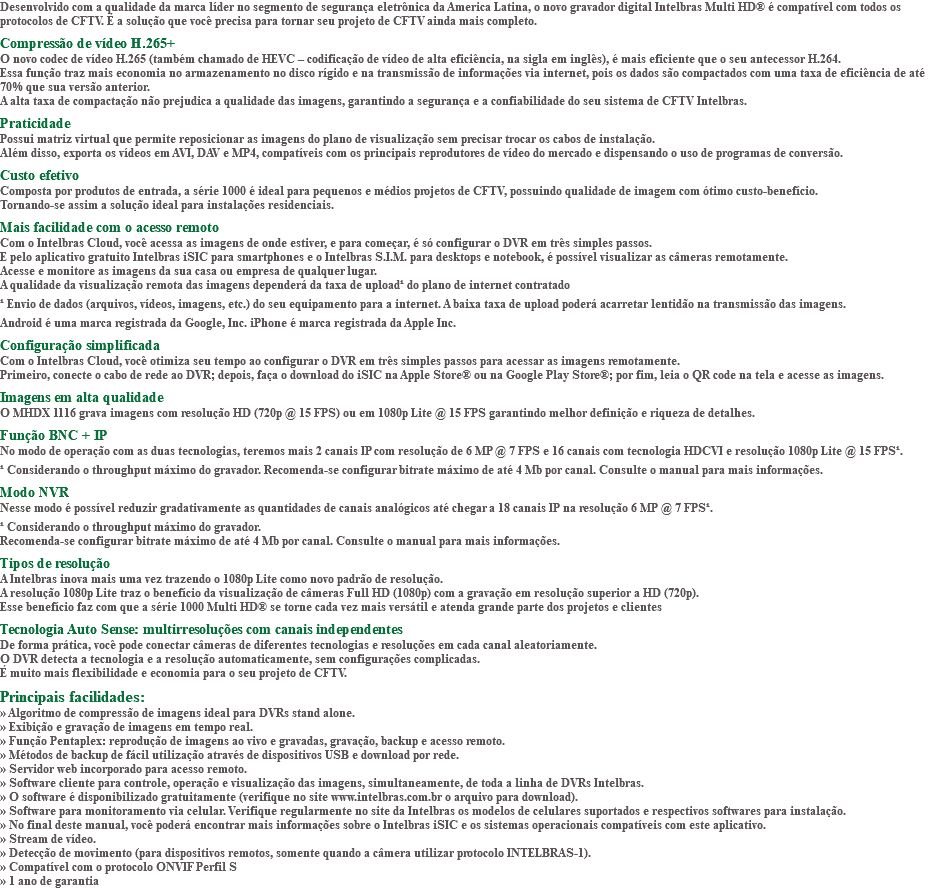 Desenvolvido com a qualidade da marca líder no segmento de segurança eletrônica da America Latina, o novo gravador digital Intelbras Multi HD® é compatível com todos os protocolos de CFTV. É a solução que você precisa para tornar seu projeto de CFTV ainda mais completo. Compressão de vídeo H.265+ O novo codec de vídeo H.265 (também chamado de HEVC – codificação de vídeo de alta eficiência, na sigla em inglês), é mais eficiente que o seu antecessor H.264. Essa função traz mais economia no armazenamento no disco rígido e na transmissão de informações via internet, pois os dados são compactados com uma taxa de eficiência de até 70% que sua versão anterior. A alta taxa de compactação não prejudica a qualidade das imagens, garantindo a segurança e a confiabilidade do seu sistema de CFTV Intelbras. Praticidade Possui matriz virtual que permite reposicionar as imagens do plano de visualização sem precisar trocar os cabos de instalação. Além disso, exporta os vídeos em AVI, DAV e MP4, compatíveis com os principais reprodutores de vídeo do mercado e dispensando o uso de programas de conversão. Custo efetivo Composta por produtos de entrada, a série 1000 é ideal para pequenos e médios projetos de CFTV, possuindo qualidade de imagem com ótimo custo-benefício. Tornando-se assim a solução ideal para instalações residenciais. Mais facilidade com o acesso remoto Com o Intelbras Cloud, você acessa as imagens de onde estiver, e para começar, é só configurar o DVR em três simples passos. E pelo aplicativo gratuito Intelbras iSIC para smartphones e o Intelbras S.I.M. para desktops e notebook, é possível visualizar as câmeras remotamente. Acesse e monitore as imagens da sua casa ou empresa de qualquer lugar. A qualidade da visualização remota das imagens dependerá da taxa de upload¹ do plano de internet contratado ¹ Envio de dados (arquivos, vídeos, imagens, etc.) do seu equipamento para a internet. A baixa taxa de upload poderá acarretar lentidão na transmissão das imagens. Android é uma marca registrada da Google, Inc. iPhone é marca registrada da Apple Inc. Configuração simplificada Com o Intelbras Cloud, você otimiza seu tempo ao configurar o DVR em três simples passos para acessar as imagens remotamente. Primeiro, conecte o cabo de rede ao DVR; depois, faça o download do iSIC na Apple Store® ou na Google Play Store®; por fim, leia o QR code na tela e acesse as imagens. Imagens em alta qualidade O MHDX 1116 grava imagens com resolução HD (720p @ 15 FPS) ou em 1080p Lite @ 15 FPS garantindo melhor definição e riqueza de detalhes. Função BNC + IP No modo de operação com as duas tecnologias, teremos mais 2 canais IP com resolução de 6 MP @ 7 FPS e 16 canais com tecnologia HDCVI e resolução 1080p Lite @ 15 FPS¹. ¹ Considerando o throughput máximo do gravador. Recomenda-se configurar bitrate máximo de até 4 Mb por canal. Consulte o manual para mais informações. Modo NVR Nesse modo é possível reduzir gradativamente as quantidades de canais analógicos até chegar a 18 canais IP na resolução 6 MP @ 7 FPS¹. ¹ Considerando o throughput máximo do gravador. Recomenda-se configurar bitrate máximo de até 4 Mb por canal. Consulte o manual para mais informações. Tipos de resolução A Intelbras inova mais uma vez trazendo o 1080p Lite como novo padrão de resolução. A resolução 1080p Lite traz o benefício da visualização de câmeras Full HD (1080p) com a gravação em resolução superior a HD (720p). Esse benefício faz com que a série 1000 Multi HD® se torne cada vez mais versátil e atenda grande parte dos projetos e clientes Tecnologia Auto Sense: multirresoluções com canais independentes De forma prática, você pode conectar câmeras de diferentes tecnologias e resoluções em cada canal aleatoriamente. O DVR detecta a tecnologia e a resolução automaticamente, sem configurações complicadas. É muito mais flexibilidade e economia para o seu projeto de CFTV. Principais facilidades: » Algoritmo de compressão de imagens ideal para DVRs stand alone. » Exibição e gravação de imagens em tempo real. » Função Pentaplex: reprodução de imagens ao vivo e gravadas, gravação, backup e acesso remoto. » Métodos de backup de fácil utilização através de dispositivos USB e download por rede. » Servidor web incorporado para acesso remoto. » Software cliente para controle, operação e visualização das imagens, simultaneamente, de toda a linha de DVRs Intelbras. » O software é disponibilizado gratuitamente (verifique no site www.intelbras.com.br o arquivo para download). » Software para monitoramento via celular. Verifique regularmente no site da Intelbras os modelos de celulares suportados e respectivos softwares para instalação. » No final deste manual, você poderá encontrar mais informações sobre o Intelbras iSIC e os sistemas operacionais compatíveis com este aplicativo. » Stream de vídeo. » Detecção de movimento (para dispositivos remotos, somente quando a câmera utilizar protocolo INTELBRAS-1). » Compatível com o protocolo ONVIF Perfil S » 1 ano de garantia