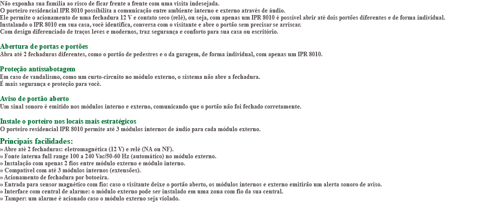 Não exponha sua família ao risco de ficar frente a frente com uma visita indesejada. O porteiro residencial IPR 8010 possibilita a comunicação entre ambiente interno e externo através de áudio. Ele permite o acionamento de uma fechadura 12 V e contato seco (relé), ou seja, com apenas um IPR 8010 é possível abrir até dois portões diferentes e de forma individual. Instalando o IPR 8010 em sua casa, você identifica, conversa com o visitante e abre o portão sem precisar se arriscar. Com design diferenciado de traços leves e modernos, traz segurança e conforto para sua casa ou escritório. Abertura de portas e portões Abra até 2 fechaduras diferentes, como o portão de pedestres e o da garagem, de forma individual, com apenas um IPR 8010. Proteção antissabotagem Em caso de vandalismo, como um curto-circuito no módulo externo, o sistema não abre a fechadura. É mais segurança e proteção para você. Aviso de portão aberto Um sinal sonoro é emitido nos módulos interno e externo, comunicando que o portão não foi fechado corretamente. Instale o porteiro nos locais mais estratégicos O porteiro residencial IPR 8010 permite até 3 módulos internos de áudio para cada módulo externo. Principais facilidades: » Abre até 2 fechaduras: eletromagnética (12 V) e relé (NA ou NF). » Fonte interna full range 100 a 240 Vac/50-60 Hz (automático) no módulo externo. » Instalação com apenas 2 fios entre módulo externo e módulo interno. » Compatível com até 3 módulos internos (extensões). » Acionamento de fechadura por botoeira. » Entrada para sensor magnético com fio: caso o visitante deixe o portão aberto, os módulos internos e externo emitirão um alerta sonoro de aviso. » Interface com central de alarme: o módulo externo pode ser instalado em uma zona com fio da sua central. » Tamper: um alarme é acionado caso o módulo externo seja violado.