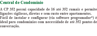 Central de Condomínio A CP 352 possui capacidade de 16 até 352 ramais e permite ligações sigilosas, diretas e sem custo entre apartamentos. Fácil de instalar e configurar (via software programador*) é ideal para condomínios com necessidade de até 352 pontos de conversação.