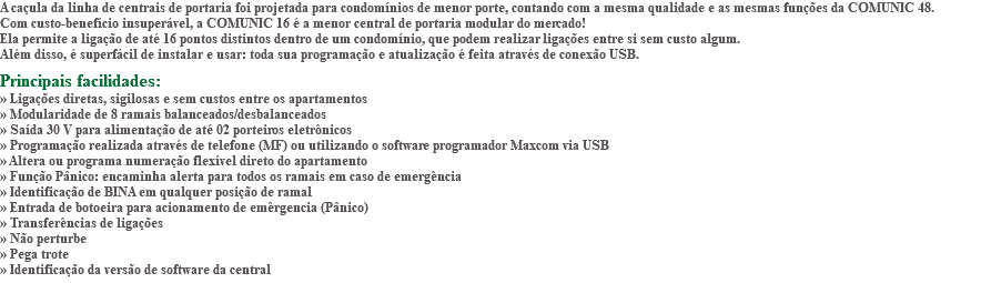 A caçula da linha de centrais de portaria foi projetada para condomínios de menor porte, contando com a mesma qualidade e as mesmas funções da COMUNIC 48. Com custo-benefício insuperável, a COMUNIC 16 é a menor central de portaria modular do mercado! Ela permite a ligação de até 16 pontos distintos dentro de um condomínio, que podem realizar ligações entre si sem custo algum. Além disso, é superfácil de instalar e usar: toda sua programação e atualização é feita através de conexão USB. Principais facilidades: » Ligações diretas, sigilosas e sem custos entre os apartamentos » Modularidade de 8 ramais balanceados/desbalanceados » Saída 30 V para alimentação de até 02 porteiros eletrônicos » Programação realizada através de telefone (MF) ou utilizando o software programador Maxcom via USB » Altera ou programa numeração flexível direto do apartamento » Função Pânico: encaminha alerta para todos os ramais em caso de emergência » Identificação de BINA em qualquer posição de ramal » Entrada de botoeira para acionamento de emêrgencia (Pânico) » Transferências de ligações » Não perturbe » Pega trote » Identificação da versão de software da central