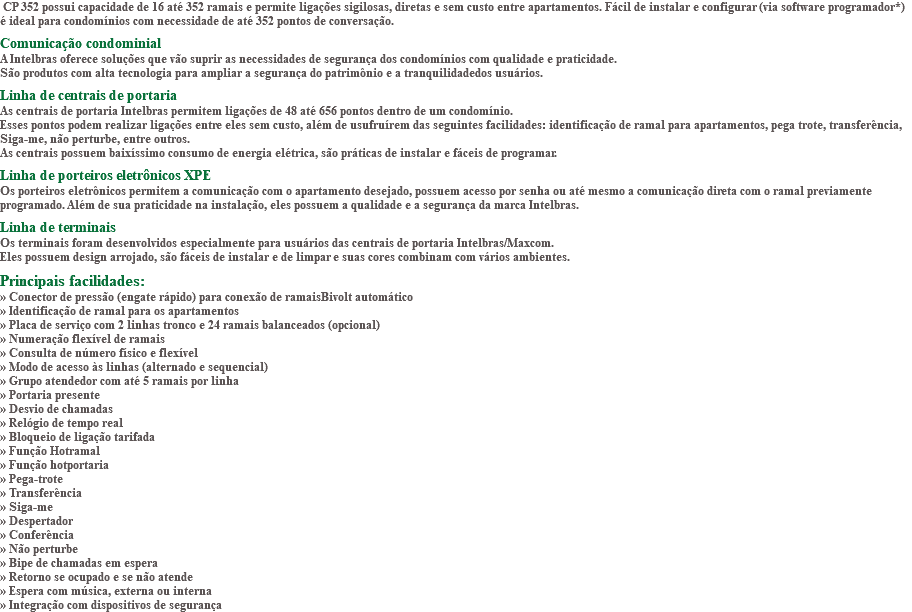 &nbsp;CP 352 possui capacidade de 16 até 352 ramais e permite ligações sigilosas, diretas e sem custo entre apartamentos. Fácil de instalar e configurar (via software programador*) é ideal para condomínios com necessidade de até 352 pontos de conversação. Comunicação condominial A Intelbras oferece soluções que vão suprir as necessidades de segurança dos condomínios com qualidade e praticidade. São produtos com alta tecnologia para ampliar a segurança do patrimônio e a tranquilidadedos usuários. Linha de centrais de portaria As centrais de portaria Intelbras permitem ligações de 48 até 656 pontos dentro de um condomínio. Esses pontos podem realizar ligações entre eles sem custo, além de usufruírem das seguintes facilidades: identificação de ramal para apartamentos, pega trote, transferência, Siga-me, não perturbe, entre outros. As centrais possuem baixíssimo consumo de energia elétrica, são práticas de instalar e fáceis de programar. Linha de porteiros eletrônicos XPE Os porteiros eletrônicos permitem a comunicação com o apartamento desejado, possuem acesso por senha ou até mesmo a comunicação direta com o ramal previamente programado. Além de sua praticidade na instalação, eles possuem a qualidade e a segurança da marca Intelbras. Linha de terminais Os terminais foram desenvolvidos especialmente para usuários das centrais de portaria Intelbras/Maxcom. Eles possuem design arrojado, são fáceis de instalar e de limpar e suas cores combinam com vários ambientes. Principais facilidades: » Conector de pressão (engate rápido) para conexão de ramaisBivolt automático » Identificação de ramal para os apartamentos » Placa de serviço com 2 linhas tronco e 24 ramais balanceados (opcional) » Numeração flexível de ramais » Consulta de número físico e flexível » Modo de acesso às linhas (alternado e sequencial) » Grupo atendedor com até 5 ramais por linha » Portaria presente » Desvio de chamadas » Relógio de tempo real » Bloqueio de ligação tarifada » Função Hotramal » Função hotportaria » Pega-trote » Transferência » Siga-me » Despertador » Conferência » Não perturbe » Bipe de chamadas em espera » Retorno se ocupado e se não atende » Espera com música, externa ou interna » Integração com dispositivos de segurança