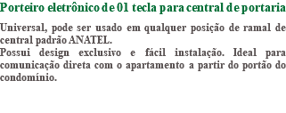Porteiro eletrônico de 01 tecla para central de portaria Universal, pode ser usado em qualquer posição de ramal de central padrão ANATEL. Possui design exclusivo e fácil instalação. Ideal para comunicação direta com o apartamento a partir do portão do condomínio.