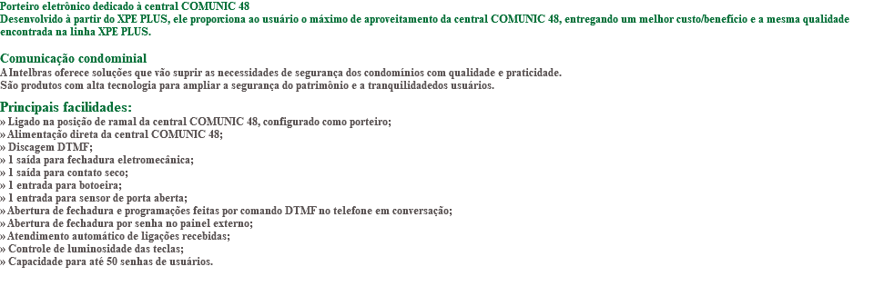 Porteiro eletrônico dedicado à central COMUNIC 48 Desenvolvido à partir do XPE PLUS, ele proporciona ao usuário o máximo de aproveitamento da central COMUNIC 48, entregando um melhor custo/benefício e a mesma qualidade encontrada na linha XPE PLUS. Comunicação condominial A Intelbras oferece soluções que vão suprir as necessidades de segurança dos condomínios com qualidade e praticidade. São produtos com alta tecnologia para ampliar a segurança do patrimônio e a tranquilidadedos usuários. Principais facilidades: » Ligado na posição de ramal da central COMUNIC 48, configurado como porteiro; » Alimentação direta da central COMUNIC 48; » Discagem DTMF; » 1 saída para fechadura eletromecânica; » 1 saída para contato seco; » 1 entrada para botoeira; » 1 entrada para sensor de porta aberta; » Abertura de fechadura e programações feitas por comando DTMF no telefone em conversação; » Abertura de fechadura por senha no painel externo; » Atendimento automático de ligações recebidas; » Controle de luminosidade das teclas; » Capacidade para até 50 senhas de usuários. 