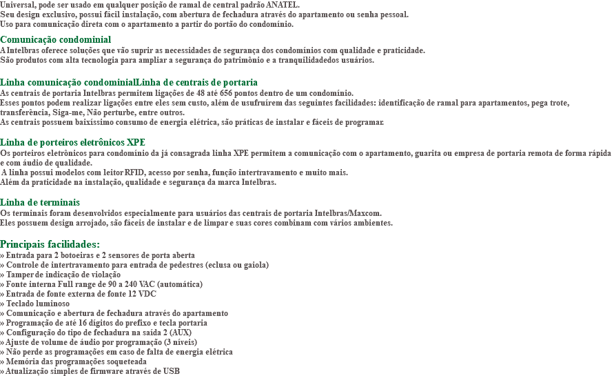 Universal, pode ser usado em qualquer posição de ramal de central padrão ANATEL. Seu design exclusivo, possui fácil instalação, com abertura de fechadura através do apartamento ou senha pessoal. Uso para comunicação direta com o apartamento a partir do portão do condomínio. Comunicação condominial A Intelbras oferece soluções que vão suprir as necessidades de segurança dos condomínios com qualidade e praticidade. São produtos com alta tecnologia para ampliar a segurança do patrimônio e a tranquilidadedos usuários. Linha comunicação condominialLinha de centrais de portaria As centrais de portaria Intelbras permitem ligações de 48 até 656 pontos dentro de um condomínio. Esses pontos podem realizar ligações entre eles sem custo, além de usufruírem das seguintes facilidades: identificação de ramal para apartamentos, pega trote, transferência, Siga-me, Não perturbe, entre outros. As centrais possuem baixíssimo consumo de energia elétrica, são práticas de instalar e fáceis de programar. Linha de porteiros eletrônicos XPE Os porteiros eletrônicos para condomínio da já consagrada linha XPE permitem a comunicação com o apartamento, guarita ou empresa de portaria remota de forma rápida e com áudio de qualidade. A linha possui modelos com leitor RFID, acesso por senha, função intertravamento e muito mais. Além da praticidade na instalação, qualidade e segurança da marca Intelbras. Linha de terminais Os terminais foram desenvolvidos especialmente para usuários das centrais de portaria Intelbras/Maxcom. Eles possuem design arrojado, são fáceis de instalar e de limpar e suas cores combinam com vários ambientes. Principais facilidades: » Entrada para 2 botoeiras e 2 sensores de porta aberta » Controle de intertravamento para entrada de pedestres (eclusa ou gaiola) » Tamper de indicação de violação » Fonte interna Full range de 90 a 240 VAC (automática) » Entrada de fonte externa de fonte 12 VDC » Teclado luminoso » Comunicação e abertura de fechadura através do apartamento » Programação de até 16 dígitos do prefixo e tecla portaria » Configuração do tipo de fechadura na saída 2 (AUX) » Ajuste de volume de áudio por programação (3 níveis) » Não perde as programações em caso de falta de energia elétrica » Memória das programações soqueteada » Atualização simples de firmware através de USB