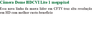 Câmera Dome HDCVI Lite 1 megapixel Essa nova linha da marca líder em CFTV traz alta resolução em HD com melhor custo-benefício 