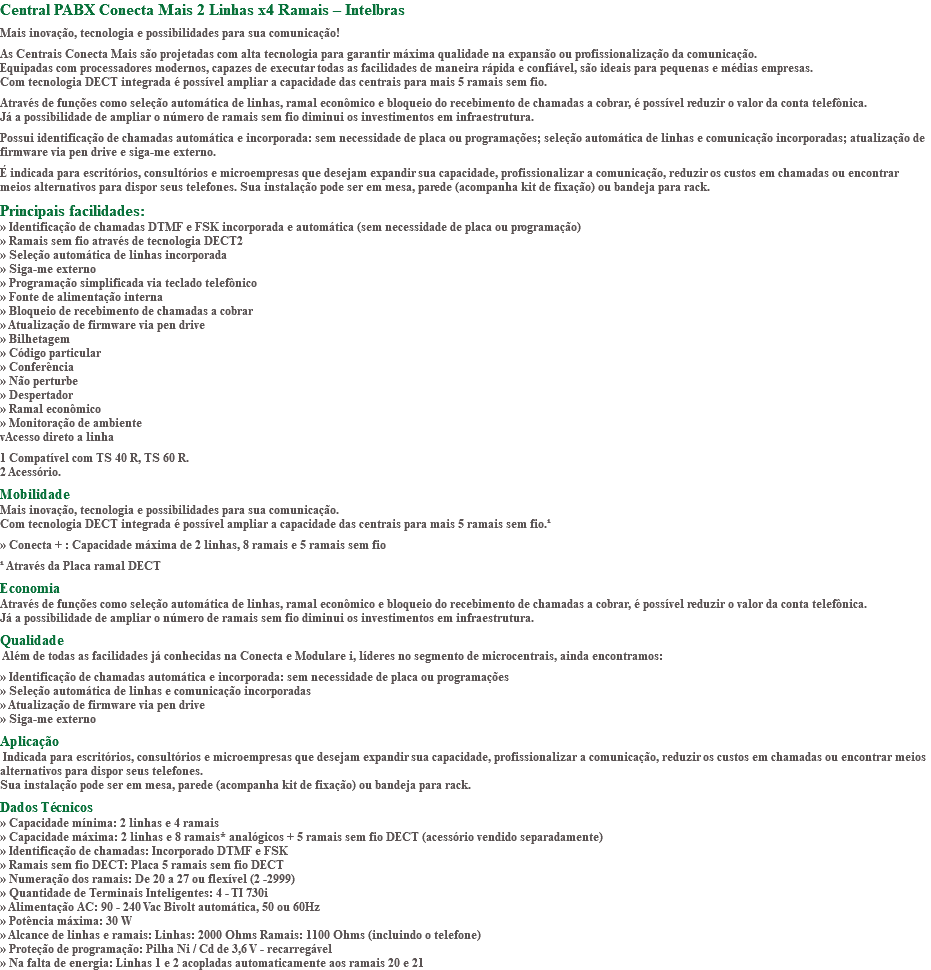 Central PABX Conecta Mais 2 Linhas x4 Ramais – Intelbras Mais inovação, tecnologia e possibilidades para sua comunicação! As Centrais Conecta Mais são projetadas com alta tecnologia para garantir máxima qualidade na expansão ou profissionalização da comunicação. Equipadas com processadores modernos, capazes de executar todas as facilidades de maneira rápida e confiável, são ideais para pequenas e médias empresas. Com tecnologia DECT integrada é possível ampliar a capacidade das centrais para mais 5 ramais sem fio. Através de funções como seleção automática de linhas, ramal econômico e bloqueio do recebimento de chamadas a cobrar, é possível reduzir o valor da conta telefônica. Já a possibilidade de ampliar o número de ramais sem fio diminui os investimentos em infraestrutura. Possui identificação de chamadas automática e incorporada: sem necessidade de placa ou programações; seleção automática de linhas e comunicação incorporadas; atualização de firmware via pen drive e siga-me externo. É indicada para escritórios, consultórios e microempresas que desejam expandir sua capacidade, profissionalizar a comunicação, reduzir os custos em chamadas ou encontrar meios alternativos para dispor seus telefones. Sua instalação pode ser em mesa, parede (acompanha kit de fixação) ou bandeja para rack. Principais facilidades: » Identificação de chamadas DTMF e FSK incorporada e automática (sem necessidade de placa ou programação) » Ramais sem fio através de tecnologia DECT2 » Seleção automática de linhas incorporada » Siga-me externo » Programação simplificada via teclado telefônico » Fonte de alimentação interna » Bloqueio de recebimento de chamadas a cobrar » Atualização de firmware via pen drive » Bilhetagem » Código particular » Conferência » Não perturbe » Despertador » Ramal econômico » Monitoração de ambiente vAcesso direto a linha 1 Compatível com TS 40 R, TS 60 R. 2 Acessório. Mobilidade Mais inovação, tecnologia e possibilidades para sua comunicação. Com tecnologia DECT integrada é possível ampliar a capacidade das centrais para mais 5 ramais sem fio.¹ » Conecta + : Capacidade máxima de 2 linhas, 8 ramais e 5 ramais sem fio ¹ Através da Placa ramal DECT Economia Através de funções como seleção automática de linhas, ramal econômico e bloqueio do recebimento de chamadas a cobrar, é possível reduzir o valor da conta telefônica. Já a possibilidade de ampliar o número de ramais sem fio diminui os investimentos em infraestrutura. Qualidade Além de todas as facilidades já conhecidas na Conecta e Modulare i, líderes no segmento de microcentrais, ainda encontramos: » Identificação de chamadas automática e incorporada: sem necessidade de placa ou programações » Seleção automática de linhas e comunicação incorporadas » Atualização de firmware via pen drive » Siga-me externo Aplicação Indicada para escritórios, consultórios e microempresas que desejam expandir sua capacidade, profissionalizar a comunicação, reduzir os custos em chamadas ou encontrar meios alternativos para dispor seus telefones. Sua instalação pode ser em mesa, parede (acompanha kit de fixação) ou bandeja para rack. Dados Técnicos » Capacidade mínima: 2 linhas e 4 ramais » Capacidade máxima: 2 linhas e 8 ramais* analógicos + 5 ramais sem fio DECT (acessório vendido separadamente) » Identificação de chamadas: Incorporado DTMF e FSK » Ramais sem fio DECT: Placa 5 ramais sem fio DECT » Numeração dos ramais: De 20 a 27 ou flexível (2 -2999) » Quantidade de Terminais Inteligentes: 4 - TI 730i » Alimentação AC: 90 - 240 Vac Bivolt automática, 50 ou 60Hz » Potência máxima: 30 W » Alcance de linhas e ramais: Linhas: 2000 Ohms Ramais: 1100 Ohms (incluindo o telefone) » Proteção de programação: Pilha Ni / Cd de 3,6 V - recarregável » Na falta de energia: Linhas 1 e 2 acopladas automaticamente aos ramais 20 e 21