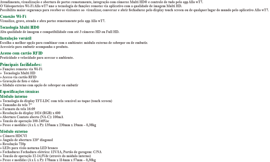 Atendimento, visualização e abertura de portas remotamente, integração com câmeras Multi HD® e controle de tudo pelo app Allo wT7. O Videoporteiro Wi-Fi Allo wT7 une a tecnologia de funções remotas via aplicativo com a qualidade de imagem Multi HD. Possibilita maior segurança para receber os visitantes ao visualizar, conversar e abrir fechaduras pelo display touch screen ou de qualquer lugar do mundo pelo aplicativo Allo wT7. Conexão Wi-Fi Visualize, grave, atenda e abra portas remotamente pelo app Allo wT7. Tecnologia Multi HD® Alta qualidade de imagem e compatibilidade com até 3 câmeras HD ou Full HD. Instalação versátil Escolha a melhor opção para combinar com o ambiente: módulo externo de sobrepor ou de embutir. Acessório para embutir acompanha o produto. Acesso com cartão RFID Praticidade e velocidade para acessar o ambiente. Principais facilidades: » Funções remotas via Wi-Fi » Tecnologia Multi HD » Acesso via cartão RFID » Gravação de foto e vídeo » Módulo externo com opção de sobrepor ou embutir Especificações técnicas Módulo interno » Tecnologia do display TFT-LDC com tela sensível ao toque (touch screen) » Tamanho da tela 7" » Formato da tela 16:09 » Resolução do display 1024 (RGB) x 600 » Abertura Contato aberto (NA-C): 100mA » Tensão de operação 100-240Vac » Pesos e medidas (A x L x P): 135mm x 230mm x 19mm – 0,38kg Módulo externo » Câmera HDCVI » Ângulo de abertura 120° diagonal » Resolução 720p » LEDs para visão noturna LED branco » Fechaduras Fechadura elétrica: 12V/1A, Portão de garagem: C/NA » Tensão de operação 12-14,5Vdc (através do módulo interno) » Pesos e medidas (A x L x P): 178mm x 114mm x 57mm – 0,30kg