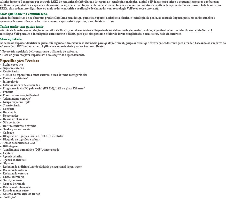 A linha Impacta é composta por centrais PABX de comunicação híbrida que integram as tecnologias analógica, digital e IP. Ideais para micro e pequenas empresas que buscam melhorar a qualidade e a capacidade de comunicação, as centrais Impacta oferecem diversas funções sem muito investimento. Além de apresentarem as funções habituais de um PABX, elas podem interligar duas ou mais redes e permitir a realização de chamadas com tecnologia VoIP (voz sobre internet). Mais qualidade na comunicação. Além dos benefícios de se obter um produto Intelbras com design, garantia, suporte, assistência técnica e tecnologia de ponta, as centrais Impacta possuem várias funções e opcionais desenvolvidos para facilitar a comunicação entre empresas, seus clientes e filiais. Tenha muito sem gastar tanto Através de funções como seleção automática de linhas, ramal econômico e bloqueio de recebimento de chamadas a cobrar, é possível reduzir o valor da conta telefônica. A tecnologia VoIP permite a interligação entre matriz e filiais, para que elas possam se falar de forma simplificada e sem custos, tudo via internet. Mais agilidade As centrais Impacta identificam quem está ligando e direcionam as chamadas para qualquer ramal, grupo ou filial que estiver pré-cadastrado para atender, baseando-se em parte do número (ex.: DDD) ou no ramal. Agilidade e assertividade para você e seus clientes. ¹ Necessária aquisição de licenças para utilização do software. ² Placa de gravação para Impacta 68i deve adquirida separadamente. Especificações Técnicas » Linha executiva » Siga-me externo » Conferência » Música de espera (uma fonte externa e uma interna configuráveis) » Porteiro eletrônico² » Intercalação » Estacionamento de chamadas » Programação via PC pela serial (RS 232), USB ou placa Ethernet¹ » Pêndulo » Plano de numeração flexível » Acionamento externo² » Grupo toque múltiplo » Transferência » Consulta » Hora certa » Despertador » Desvio de chamadas » Não perturbe » Hotline (interna e externa) » Senha para os ramais » Cadeado » Bloqueio de ligações locais, DDD, DDI e celular » Bloqueio de ligações a cobrar » Acesso às facilidades CPA » Bilhetagem » Atendimento automático (DISA) incorporado » Captura » Agenda coletiva » Agenda individual » Siga-me » Rechamada à última ligação dirigida ao seu ramal (pega-trote) » Rechamada interna » Rechamada externa » Chefe-secretária » Serviço noturno » Grupos de ramais » Retenção de chamadas » Rota de menor custo¹ » Seleção automática de linhas » Tarifação²