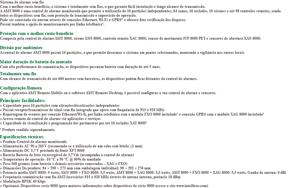 Sistema de alarme sem fio Com o melhor custo-benefício, o sistema é totalmente sem fios, o que garante fácil instalação e longo alcance de transmissão. A AMT 8000 é uma central de alarme monitorada que permite a utilização de 16 partições independentes, 64 zonas, 16 teclados, 16 sirenes e até 98 controles remotos, sendo todos os dispositivos sem fio, com proteção de transmissão e supervisão de operação. Pode ser conectada via nuvem através de conexões Ethernet, Wi-Fi e GPRS¹ e oferece foto verificação dos disparos. Possui também a opção de monitoramento por linha telefônica¹. Proteção com o melhor custo-benefício Composta pela central de alarme AMT 8000, sirene XSS 8000, controle remoto XAC 8000, sensor de movimento IVP 8000 PET e sensores de abertura XAS 8000. Divisão por ambientes A central de alarme AMT 8000 possui 16 partições, o que permite desarmar o sistema em pontos selecionados, mantendo a vigilância nos outros locais Maior duração de bateria do mercado Com alta performance de comunicação, os dispositivos possuem bateria com duração de até 5 anos. Totalmente sem fio Com alcance de transmissão de até 600 metros sem barreiras, os dispositivos podem ficar distantes da central de alarmes. Configuração Remota Com o aplicativo AMT Remoto Mobile ou o software AMT Remoto Desktop, é possível configurar a sua central de alarme e sensores. Principais facilidades: » Capacidade para 16 partições com ativações/desativações independentes » Possui receptor/transmissor de sinal sem fio integrado que opera com frequência de 915 à 928 MHz » Reportagem de eventos por conexão Ethernet/Wi-fi, por linha telefônica com o módulo FXO 8000 instalado¹ e conexão GPRS com o módulo XAG 8000 instalado¹ » Acesso remoto da central de alarme via aplicações e serviços » Capacidade de visualização e programação dos parâmetros por até 16 teclados XAT 8000¹ ¹ Produto vendido separadamente. Especificações técnicas: » Produto Central de alarme monitorada » Alimentação AC 90 a 265 V (recomenda-se a utilização de um cabo com bitola ≥1 mm) » Alimentação DC 5,7 V provindo da fonte XFT 8000 » Bateria Bateria de lítio recarregável de 3,7 Vdc (acompanha a central de alarme) » Temperatura de operação -10 °C a 50 °C @ 90% de umidade » Peso 568 gramas (com bateria e demais acessórios conectados – XAG e FXO) » Dimensões Do produto: 84 × 290 × 273 mm com embalagem individual: 90 × 292 × 276 mm » Potencia média AMT 8000: 5 watts, AMT 8000 + FXO 8000: 5,5 watts, AMT 8000 + XAG 8000: 5,5 watts, AMT 8000 + FXO 8000 + XAG 8000: 5,5 watts, Ganho da antena: 0 dBi » Frequência comunicação sem fio AMT/Acessórios 915 a 928 MHz através de antena interna, potência 18 dBm » Modulação BPSK 40 Kbps » Opcionais Dispositivos serie 8000 (para maiores informações sobre dispositivos da série 8000 acesse o site www.intelbras.com)