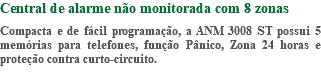 Central de alarme não monitorada com 8 zonas Compacta e de fácil programação, a ANM 3008 ST possui 5 memórias para telefones, função Pânico, Zona 24 horas e proteção contra curto-circuito.