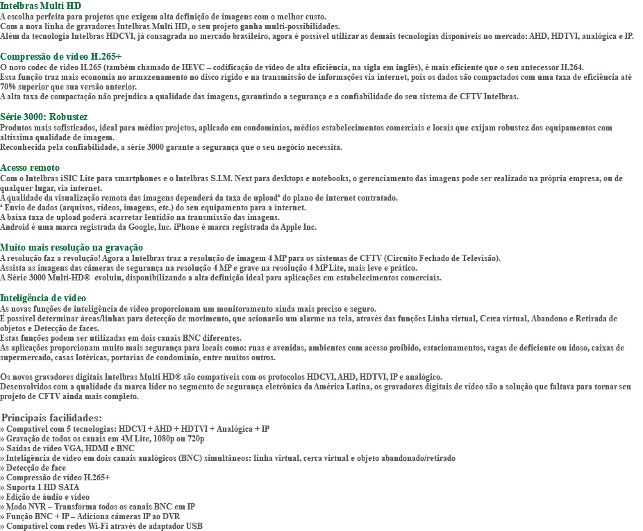 Intelbras Multi HD A escolha perfeita para projetos que exigem alta definição de imagens com o melhor custo. Com a nova linha de gravadores Intelbras Multi HD, o seu projeto ganha multi-possibilidades. Além da tecnologia Intelbras HDCVI, já consagrada no mercado brasileiro, agora é possível utilizar as demais tecnologias disponíveis no mercado: AHD, HDTVI, analógica e IP. Compressão de vídeo H.265+ O novo codec de vídeo H.265 (também chamado de HEVC – codificação de vídeo de alta eficiência, na sigla em inglês), é mais eficiente que o seu antecessor H.264. Essa função traz mais economia no armazenamento no disco rígido e na transmissão de informações via internet, pois os dados são compactados com uma taxa de eficiência até 70% superior que sua versão anterior. A alta taxa de compactação não prejudica a qualidade das imagens, garantindo a segurança e a confiabilidade do seu sistema de CFTV Intelbras. Série 3000: Robustez Produtos mais sofisticados, ideal para médios projetos, aplicado em condomínios, médios estabelecimentos comerciais e locais que exijam robustez dos equipamentos com altíssima qualidade de imagem. Reconhecida pela confiabilidade, a série 3000 garante a segurança que o seu negócio necessita. Acesso remoto Com o Intelbras iSIC Lite para smartphones e o Intelbras S.I.M. Next para desktops e notebooks, o gerenciamento das imagens pode ser realizado na própria empresa, ou de qualquer lugar, via internet. A qualidade da visualização remota das imagens dependerá da taxa de upload¹ do plano de internet contratado. ¹ Envio de dados (arquivos, vídeos, imagens, etc.) do seu equipamento para a internet. A baixa taxa de upload poderá acarretar lentidão na transmissão das imagens. Android é uma marca registrada da Google, Inc. iPhone é marca registrada da Apple Inc. Muito mais resolução na gravação A resolução faz a revolução! Agora a Intelbras traz a resolução de imagem 4 MP para os sistemas de CFTV (Circuito Fechado de Televisão). Assista as imagens das câmeras de segurança na resolução 4 MP e grave na resolução 4 MP Lite, mais leve e prático. A Série 3000 Multi-HD® evoluiu, disponibilizando a alta definição ideal para aplicações em estabelecimentos comerciais. Inteligência de vídeo As novas funções de inteligência de vídeo proporcionam um monitoramento ainda mais preciso e seguro. É possível determinar áreas/linhas para detecção de movimento, que acionarão um alarme na tela, através das funções Linha virtual, Cerca virtual, Abandono e Retirada de objetos e Detecção de faces. Estas funções podem ser utilizadas em dois canais BNC diferentes. As aplicações proporcionam muito mais segurança para locais como: ruas e avenidas, ambientes com acesso proibido, estacionamentos, vagas de deficiente ou idoso, caixas de supermercado, casas lotéricas, portarias de condomínio, entre muitos outros. Os novos gravadores digitais Intelbras Multi HD® são compatíveis com os protocolos HDCVI, AHD, HDTVI, IP e analógico. Desenvolvidos com a qualidade da marca líder no segmento de segurança eletrônica da América Latina, os gravadores digitais de vídeo são a solução que faltava para tornar seu projeto de CFTV ainda mais completo. Principais facilidades: » Compatível com 5 tecnologias: HDCVI + AHD + HDTVI + Analógica + IP » Gravação de todos os canais em 4M Lite, 1080p ou 720p » Saídas de vídeo VGA, HDMI e BNC » Inteligência de vídeo em dois canais analógicos (BNC) simultâneos: linha virtual, cerca virtual e objeto abandonado/retirado » Detecção de face » Compressão de vídeo H.265+ » Suporta 1 HD SATA » Edição de áudio e vídeo » Modo NVR – Transforma todos os canais BNC em IP » Função BNC + IP – Adiciona câmeras IP ao DVR » Compatível com redes Wi-Fi através de adaptador USB