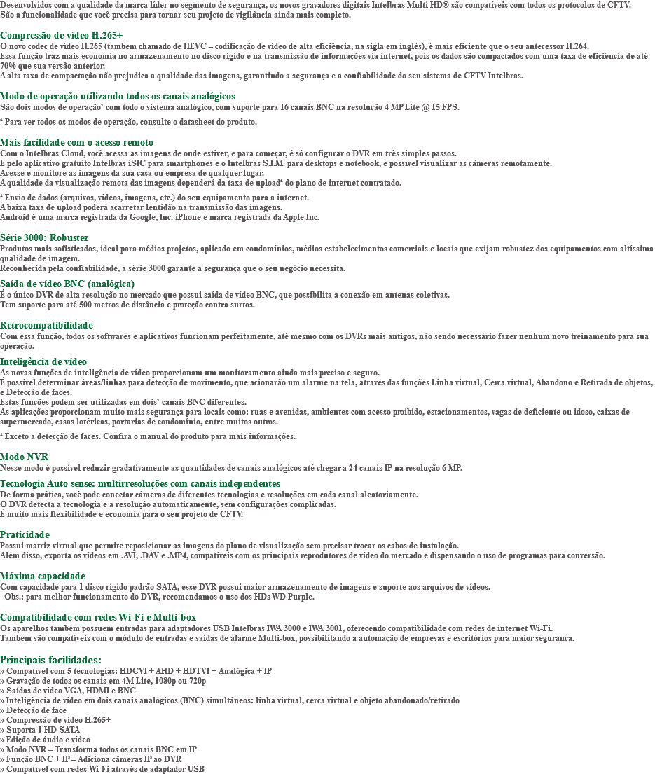 Desenvolvidos com a qualidade da marca líder no segmento de segurança, os novos gravadores digitais Intelbras Multi HD® são compatíveis com todos os protocolos de CFTV. São a funcionalidade que você precisa para tornar seu projeto de vigilância ainda mais completo. Compressão de vídeo H.265+ O novo codec de vídeo H.265 (também chamado de HEVC – codificação de vídeo de alta eficiência, na sigla em inglês), é mais eficiente que o seu antecessor H.264. Essa função traz mais economia no armazenamento no disco rígido e na transmissão de informações via internet, pois os dados são compactados com uma taxa de eficiência de até 70% que sua versão anterior. A alta taxa de compactação não prejudica a qualidade das imagens, garantindo a segurança e a confiabilidade do seu sistema de CFTV Intelbras. Modo de operação utilizando todos os canais analógicos São dois modos de operação¹ com todo o sistema analógico, com suporte para 16 canais BNC na resolução 4 MP Lite @ 15 FPS. ¹ Para ver todos os modos de operação, consulte o datasheet do produto. Mais facilidade com o acesso remoto Com o Intelbras Cloud, você acessa as imagens de onde estiver, e para começar, é só configurar o DVR em três simples passos. E pelo aplicativo gratuito Intelbras iSIC para smartphones e o Intelbras S.I.M. para desktops e notebook, é possível visualizar as câmeras remotamente. Acesse e monitore as imagens da sua casa ou empresa de qualquer lugar. A qualidade da visualização remota das imagens dependerá da taxa de upload¹ do plano de internet contratado. ¹ Envio de dados (arquivos, vídeos, imagens, etc.) do seu equipamento para a internet. A baixa taxa de upload poderá acarretar lentidão na transmissão das imagens. Android é uma marca registrada da Google, Inc. iPhone é marca registrada da Apple Inc. Série 3000: Robustez Produtos mais sofisticados, ideal para médios projetos, aplicado em condomínios, médios estabelecimentos comerciais e locais que exijam robustez dos equipamentos com altíssima qualidade de imagem. Reconhecida pela confiabilidade, a série 3000 garante a segurança que o seu negócio necessita. Saída de vídeo BNC (analógica) É o único DVR de alta resolução no mercado que possui saída de vídeo BNC, que possibilita a conexão em antenas coletivas. Tem suporte para até 500 metros de distância e proteção contra surtos. Retrocompatibilidade Com essa função, todos os softwares e aplicativos funcionam perfeitamente, até mesmo com os DVRs mais antigos, não sendo necessário fazer nenhum novo treinamento para sua operação. Inteligência de vídeo As novas funções de inteligência de vídeo proporcionam um monitoramento ainda mais preciso e seguro. É possível determinar áreas/linhas para detecção de movimento, que acionarão um alarme na tela, através das funções Linha virtual, Cerca virtual, Abandono e Retirada de objetos, e Detecção de faces. Estas funções podem ser utilizadas em dois¹ canais BNC diferentes. As aplicações proporcionam muito mais segurança para locais como: ruas e avenidas, ambientes com acesso proibido, estacionamentos, vagas de deficiente ou idoso, caixas de supermercado, casas lotéricas, portarias de condomínio, entre muitos outros. ¹ Exceto a detecção de faces. Confira o manual do produto para mais informações. Modo NVR Nesse modo é possível reduzir gradativamente as quantidades de canais analógicos até chegar a 24 canais IP na resolução 6 MP. Tecnologia Auto sense: multirresoluções com canais independentes De forma prática, você pode conectar câmeras de diferentes tecnologias e resoluções em cada canal aleatoriamente. O DVR detecta a tecnologia e a resolução automaticamente, sem configurações complicadas. É muito mais flexibilidade e economia para o seu projeto de CFTV. Praticidade Possui matriz virtual que permite reposicionar as imagens do plano de visualização sem precisar trocar os cabos de instalação. Além disso, exporta os vídeos em .AVI, .DAV e .MP4, compatíveis com os principais reprodutores de vídeo do mercado e dispensando o uso de programas para conversão. Máxima capacidade Com capacidade para 1 disco rígido padrão SATA, esse DVR possui maior armazenamento de imagens e suporte aos arquivos de vídeos. Obs.: para melhor funcionamento do DVR, recomendamos o uso dos HDs WD Purple. Compatibilidade com redes Wi-Fi e Multi-box Os aparelhos também possuem entradas para adaptadores USB Intelbras IWA 3000 e IWA 3001, oferecendo compatibilidade com redes de internet Wi-Fi. Também são compatíveis com o módulo de entradas e saídas de alarme Multi-box, possibilitando a automação de empresas e escritórios para maior segurança. Principais facilidades: » Compatível com 5 tecnologias: HDCVI + AHD + HDTVI + Analógica + IP » Gravação de todos os canais em 4M Lite, 1080p ou 720p » Saídas de vídeo VGA, HDMI e BNC » Inteligência de vídeo em dois canais analógicos (BNC) simultâneos: linha virtual, cerca virtual e objeto abandonado/retirado » Detecção de face » Compressão de vídeo H.265+ » Suporta 1 HD SATA » Edição de áudio e vídeo » Modo NVR – Transforma todos os canais BNC em IP » Função BNC + IP – Adiciona câmeras IP ao DVR » Compatível com redes Wi-Fi através de adaptador USB