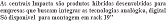 As centrais Impacta são produtos híbridos desenvolvidos para empresas que buscam integrar as tecnologias analógica, digital Só disponível para montagem em rack 19" 