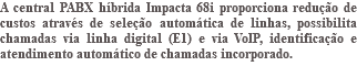 A central PABX híbrida Impacta 68i proporciona redução de custos através de seleção automática de linhas, possibilita chamadas via linha digital (E1) e via VoIP, identificação e atendimento automático de chamadas incorporado. 