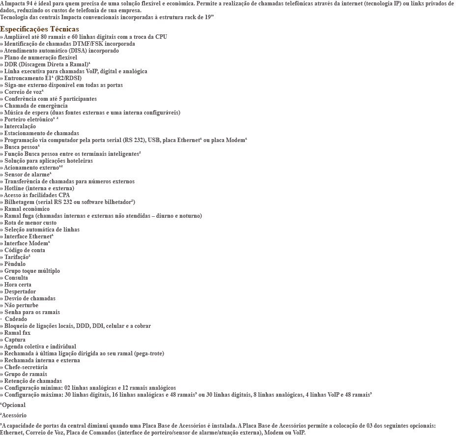A Impacta 94 é ideal para quem precisa de uma solução flexível e econômica. Permite a realização de chamadas telefônicas através da internet (tecnologia IP) ou links privados de dados, reduzindo os custos de telefonia de sua empresa. Tecnologia das centrais Impacta convencionais incorporadas à estrutura rack de 19” Especificações Técnicas » Ampliável até 80 ramais e 60 linhas digitais com a troca da CPU » Identificação de chamadas DTMF/FSK incorporada » Atendimento automático (DISA) incorporado » Plano de numeração flexível » DDR (Discagem Direta a Ramal)¹ » Linha executiva para chamadas VoIP, digital e analógica » Entroncamento E1¹ (R2/RDSI) » Siga-me externo disponível em todas as portas » Correio de voz¹ » Conferência com até 5 participantes » Chamada de emergência » Música de espera (duas fontes externas e uma interna configuráveis) » Porteiro eletrônico¹ ² » Intercalação » Estacionamento de chamadas » Programação via computador pela porta serial (RS 232), USB, placa Ethernet¹ ou placa Modem¹ » Busca pessoa¹ » Função Busca pessoa entre os terminais inteligentes² » Solução para aplicações hoteleiras » Acionamento externo¹² » Sensor de alarme¹ » Transferência de chamadas para números externos » Hotline (interna e externa) » Acesso às facilidades CPA » Bilhetagem (serial RS 232 ou software bilhetador²) » Ramal econômico » Ramal fuga (chamadas internas e externas não atendidas – diurno e noturno) » Rota de menor custo » Seleção automática de linhas » Interface Ethernet¹ » Interface Modem¹ » Código de conta » Tarifação² » Pêndulo » Grupo toque múltiplo » Consulta » Hora certa » Despertador » Desvio de chamadas » Não perturbe » Senha para os ramais · Cadeado » Bloqueio de ligações locais, DDD, DDI, celular e a cobrar » Ramal fax » Captura » Agenda coletiva e individual » Rechamada à última ligação dirigida ao seu ramal (pega-trote) » Rechamada interna e externa » Chefe-secretária » Grupo de ramais » Retenção de chamadas » Configuração mínima: 02 linhas analógicas e 12 ramais analógicos » Configuração máxima: 30 linhas digitais, 16 linhas analógicas e 48 ramais³ ou 30 linhas digitais, 8 linhas analógicas, 4 linhas VoIP e 48 ramais³ ¹Opcional ²Acessório ³A capacidade de portas da central diminui quando uma Placa Base de Acessórios é instalada. A Placa Base de Acessórios permite a colocação de 03 dos seguintes opcionais: Ethernet, Correio de Voz, Placa de Comandos (interface de porteiro/sensor de alarme/atuação externa), Modem ou VoIP.