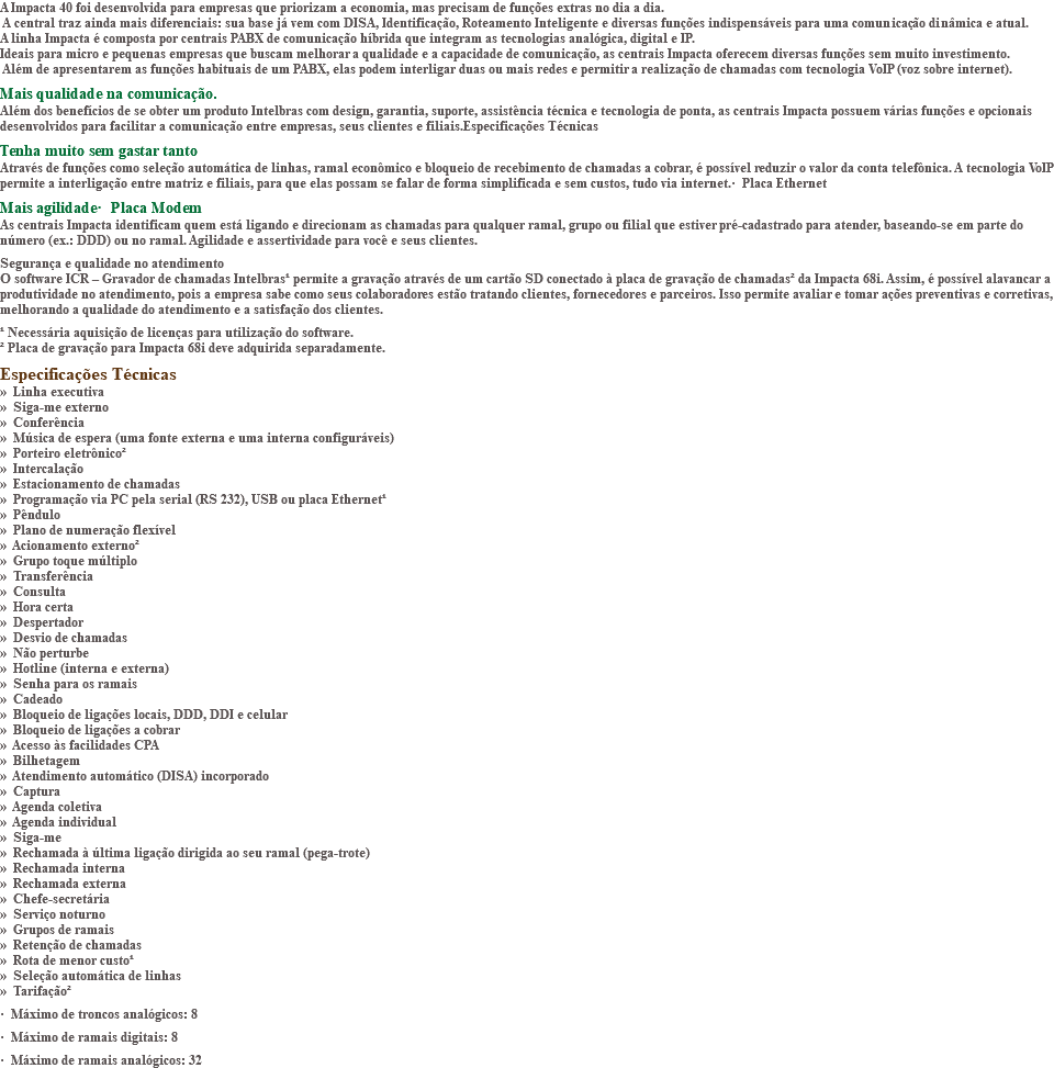 A Impacta 40 foi desenvolvida para empresas que priorizam a economia, mas precisam de funções extras no dia a dia. A central traz ainda mais diferenciais: sua base já vem com DISA, Identificação, Roteamento Inteligente e diversas funções indispensáveis para uma comunicação dinâmica e atual. A linha Impacta é composta por centrais PABX de comunicação híbrida que integram as tecnologias analógica, digital e IP. Ideais para micro e pequenas empresas que buscam melhorar a qualidade e a capacidade de comunicação, as centrais Impacta oferecem diversas funções sem muito investimento. Além de apresentarem as funções habituais de um PABX, elas podem interligar duas ou mais redes e permitir a realização de chamadas com tecnologia VoIP (voz sobre internet). Mais qualidade na comunicação. Além dos benefícios de se obter um produto Intelbras com design, garantia, suporte, assistência técnica e tecnologia de ponta, as centrais Impacta possuem várias funções e opcionais desenvolvidos para facilitar a comunicação entre empresas, seus clientes e filiais.Especificações Técnicas Tenha muito sem gastar tanto Através de funções como seleção automática de linhas, ramal econômico e bloqueio de recebimento de chamadas a cobrar, é possível reduzir o valor da conta telefônica. A tecnologia VoIP permite a interligação entre matriz e filiais, para que elas possam se falar de forma simplificada e sem custos, tudo via internet.· Placa Ethernet Mais agilidade· Placa Modem As centrais Impacta identificam quem está ligando e direcionam as chamadas para qualquer ramal, grupo ou filial que estiver pré-cadastrado para atender, baseando-se em parte do número (ex.: DDD) ou no ramal. Agilidade e assertividade para você e seus clientes. Segurança e qualidade no atendimento O software ICR – Gravador de chamadas Intelbras¹ permite a gravação através de um cartão SD conectado à placa de gravação de chamadas² da Impacta 68i. Assim, é possível alavancar a produtividade no atendimento, pois a empresa sabe como seus colaboradores estão tratando clientes, fornecedores e parceiros. Isso permite avaliar e tomar ações preventivas e corretivas, melhorando a qualidade do atendimento e a satisfação dos clientes. ¹ Necessária aquisição de licenças para utilização do software. ² Placa de gravação para Impacta 68i deve adquirida separadamente. Especificações Técnicas » Linha executiva » Siga-me externo » Conferência » Música de espera (uma fonte externa e uma interna configuráveis) » Porteiro eletrônico² » Intercalação » Estacionamento de chamadas » Programação via PC pela serial (RS 232), USB ou placa Ethernet¹ » Pêndulo » Plano de numeração flexível » Acionamento externo² » Grupo toque múltiplo » Transferência » Consulta » Hora certa » Despertador » Desvio de chamadas » Não perturbe » Hotline (interna e externa) » Senha para os ramais » Cadeado » Bloqueio de ligações locais, DDD, DDI e celular » Bloqueio de ligações a cobrar » Acesso às facilidades CPA » Bilhetagem » Atendimento automático (DISA) incorporado » Captura » Agenda coletiva » Agenda individual » Siga-me » Rechamada à última ligação dirigida ao seu ramal (pega-trote) » Rechamada interna » Rechamada externa » Chefe-secretária » Serviço noturno » Grupos de ramais » Retenção de chamadas » Rota de menor custo¹ » Seleção automática de linhas » Tarifação² · Máximo de troncos analógicos: 8 · Máximo de ramais digitais: 8 · Máximo de ramais analógicos: 32